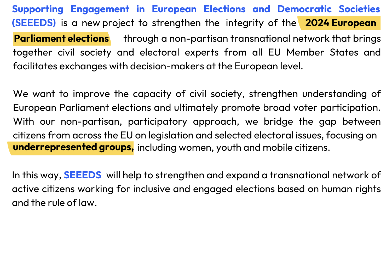 Supporting Engagement in European Elections and Democratic Societies (SEEEDS)  is  a  new project  to  strengthen  the   integrity  of  the  2024 European                                                through a non-partisan transnational network that brings together civil society and electoral experts from all EU Member States and facilitates exchanges with decision-makers at the European level.   We want to improve the capacity of civil society, strengthen understanding of European Parliament elections and ultimately promote broad voter participation. With our non-partisan, participatory approach, we bridge the gap between citizens from across the EU on legislation and selected electoral issues, focusing on                                                            including women, youth and mobile citizens.   In this way,                    will help to strengthen and expand a transnational network of active citizens working for inclusive and engaged elections based on human rights and the rule of law.